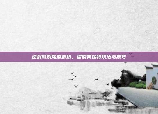 逆战游戏深度解析,探索其独特玩法与技巧
