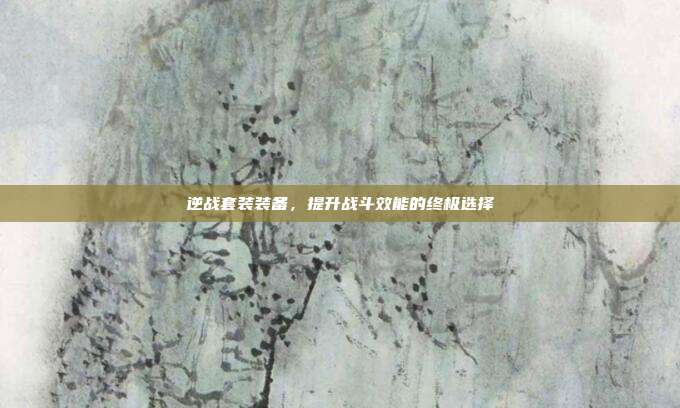 逆战套装装备,提升战斗效能的终极选择