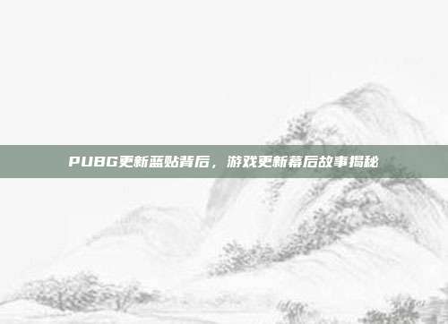 PUBG更新蓝贴背后,游戏更新幕后故事揭秘