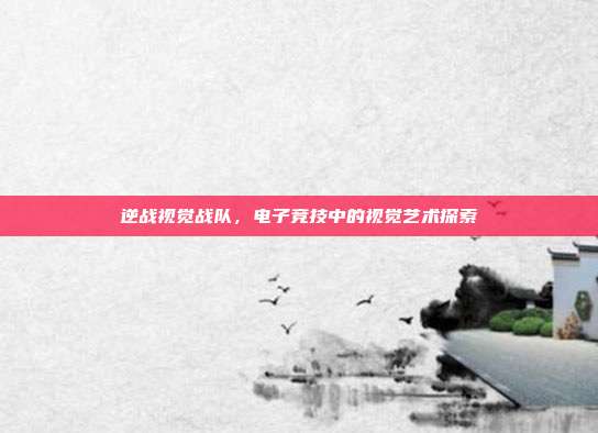 逆战视觉战队,电子竞技中的视觉艺术探索