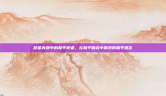 明星奔跑中的和平使者,在和平精英中展现的和平理念