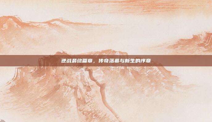 逆战最终篇章,传奇落幕与新生的序章