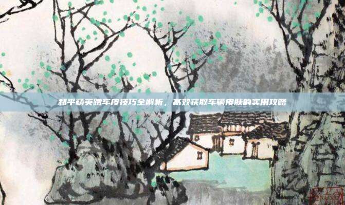 和平精英蹭车皮技巧全解析,高效获取车辆皮肤的实用攻略