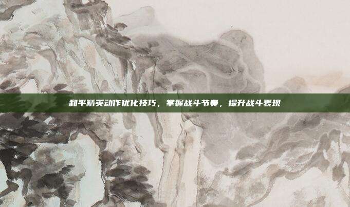 和平精英动作优化技巧,掌握战斗节奏,提升战斗表现