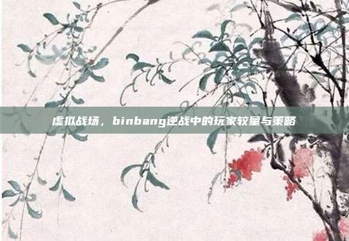 虚拟战场,binbang逆战中的玩家较量与策略