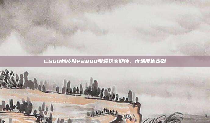 CSGO新皮肤P2000引爆玩家期待,市场反响热烈