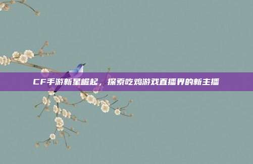 CF手游新星崛起,探索吃鸡游戏直播界的新主播