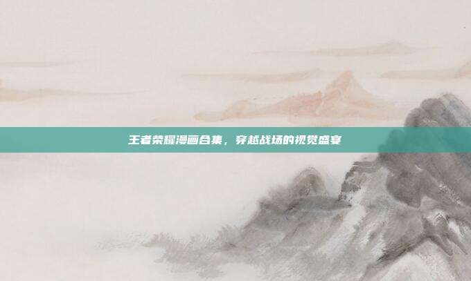 王者荣耀漫画合集,穿越战场的视觉盛宴