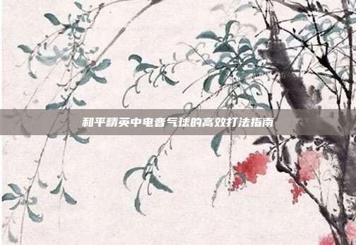 和平精英中电音气球的高效打法指南