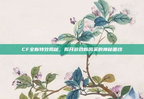 CF全新特效揭秘,揭开游戏新风采的神秘面纱