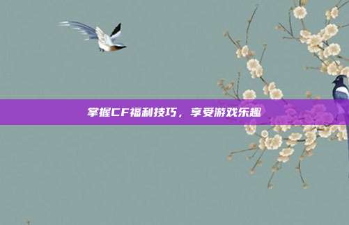 掌握CF福利技巧,享受游戏乐趣
