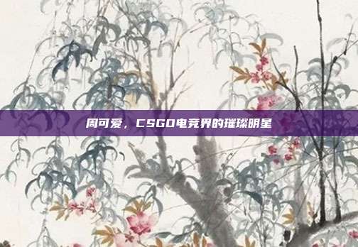 周可爱,CSGO电竞界的璀璨明星