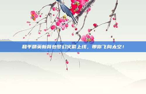 和平精英新背包梦幻火箭上线,带你飞向太空!