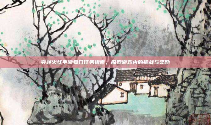 穿越火线手游每日任务指南,探索游戏内的挑战与奖励