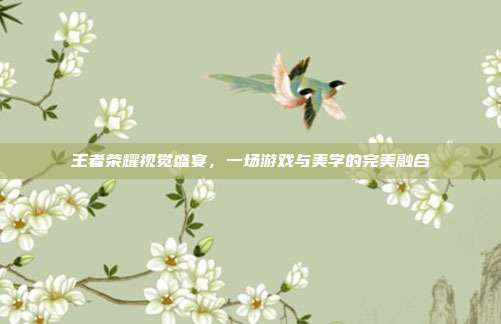 王者荣耀视觉盛宴,一场游戏与美学的完美融合