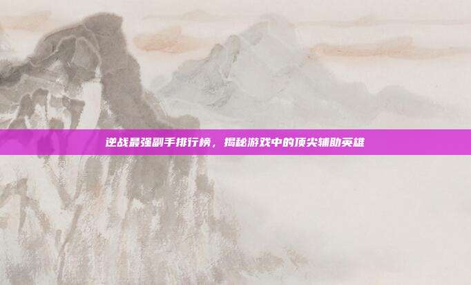 逆战最强副手排行榜,揭秘游戏中的顶尖辅助英雄