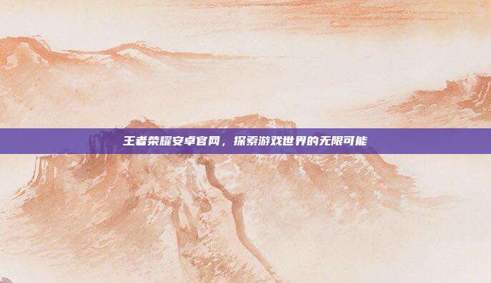 王者荣耀安卓官网,探索游戏世界的无限可能