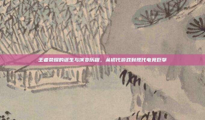 王者荣耀的诞生与演变历程,从初代游戏到现代电竞巨擘