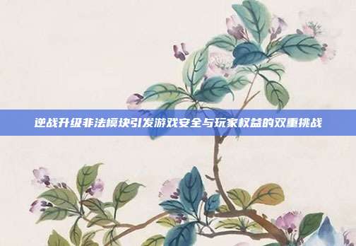 逆战升级非法模块引发游戏安全与玩家权益的双重挑战