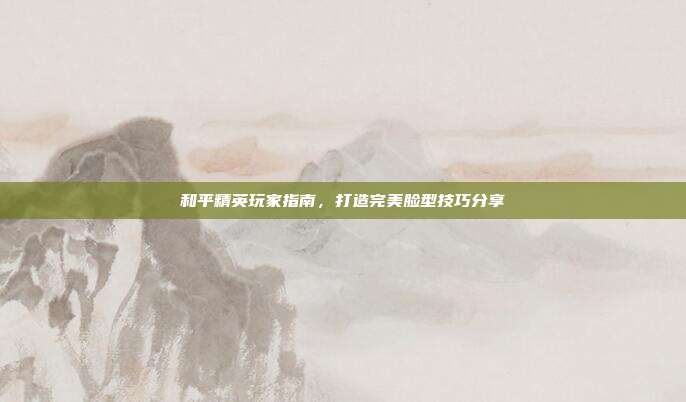 和平精英玩家指南,打造完美脸型技巧分享