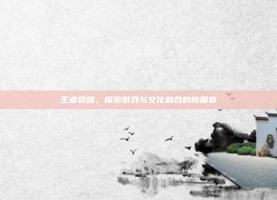 王者荣耀,探索游戏与文化融合的新篇章