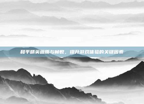 和平精英画质与帧数,提升游戏体验的关键因素