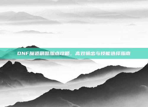 DNF魔道刷图加点攻略,高效输出与技能选择指南