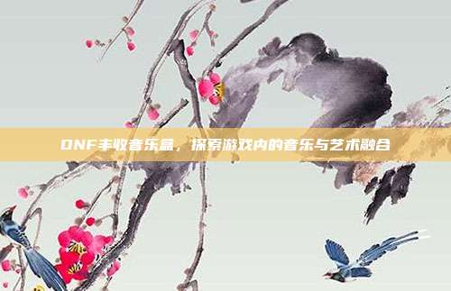 DNF丰收音乐盒,探索游戏内的音乐与艺术融合