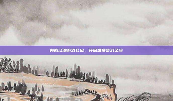 笑傲江湖游戏礼包,开启武侠奇幻之旅