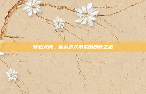 穿越火线,探索游戏未来的创新之路