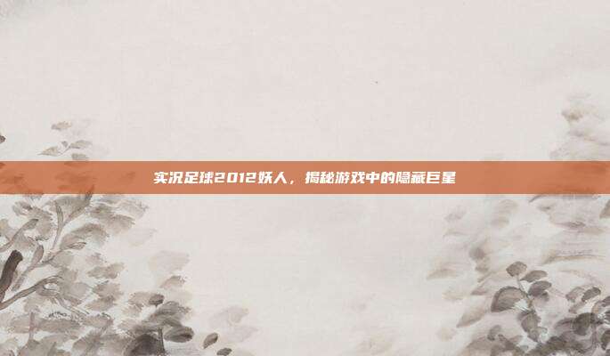 实况足球2012妖人,揭秘游戏中的隐藏巨星