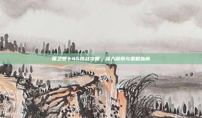 保卫萝卜45挑战攻略,深入探索与策略指南
