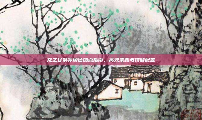 龙之谷祭师角色加点指南,高效策略与技能配置