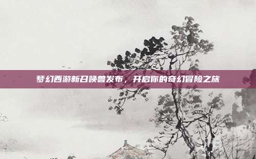 梦幻西游新召唤兽发布,开启你的奇幻冒险之旅