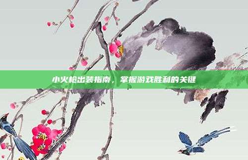 小火枪出装指南,掌握游戏胜利的关键