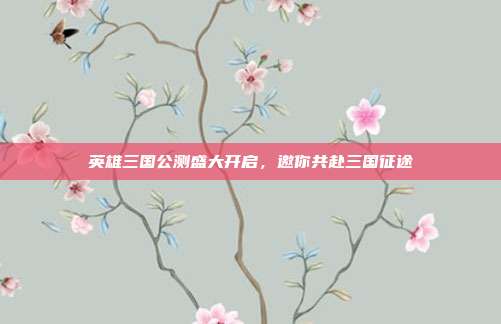 英雄三国公测盛大开启,邀你共赴三国征途