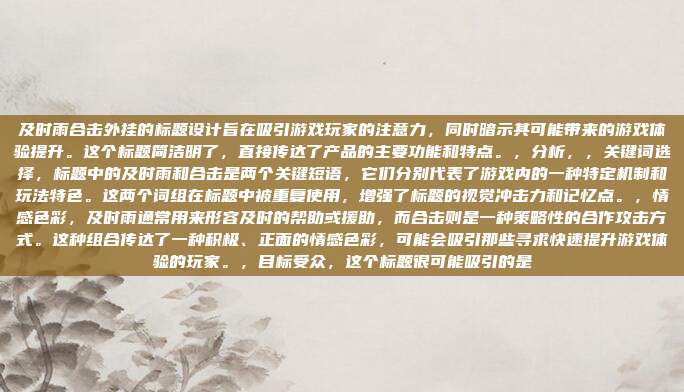 及时雨合击外挂的标题设计旨在吸引游戏玩家的注意力,同时暗示其可能带来的游戏体验提升。这个标题简洁明了,直接传达了产品的主要功能和特点。,分析,,关键词选择,标题中的及时雨和合击是两个关键短语,它们分别代表了游戏内的一种特定机制和玩法特色。这两个词组在标题中被重复使用,增强了标题的视觉冲击力和记忆点。,情感色彩,及时雨通常用来形容及时的帮助或援助,而合击则是一种策略性的合作攻击方式。这种组合传达了一种积极、正面的情感色彩,可能会吸引那些寻求快速提升游戏体验的玩家。,目标受众,这个标题很可能吸引的是