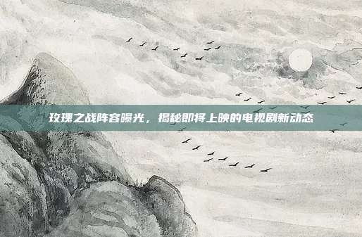 玫瑰之战阵容曝光,揭秘即将上映的电视剧新动态