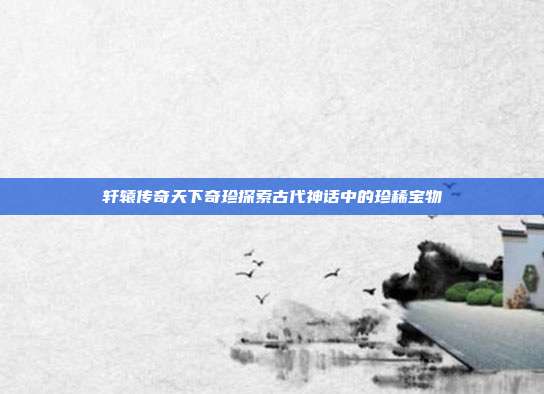 轩辕传奇天下奇珍探索古代神话中的珍稀宝物
