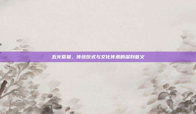 五火祭祖,传统仪式与文化传承的深刻意义