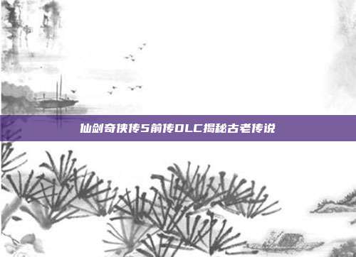 仙剑奇侠传5前传DLC揭秘古老传说