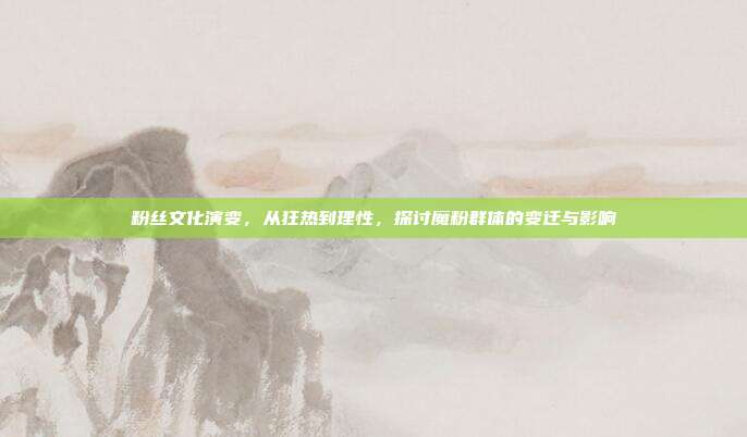粉丝文化演变,从狂热到理性,探讨魔粉群体的变迁与影响