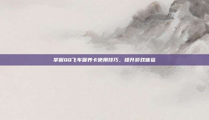 掌握QQ飞车保养卡使用技巧,提升游戏体验