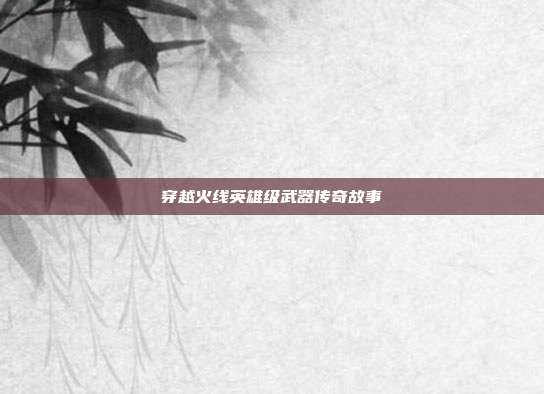 穿越火线英雄级武器传奇故事