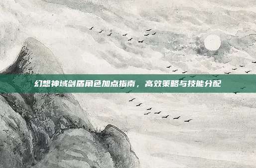 幻想神域剑盾角色加点指南,高效策略与技能分配