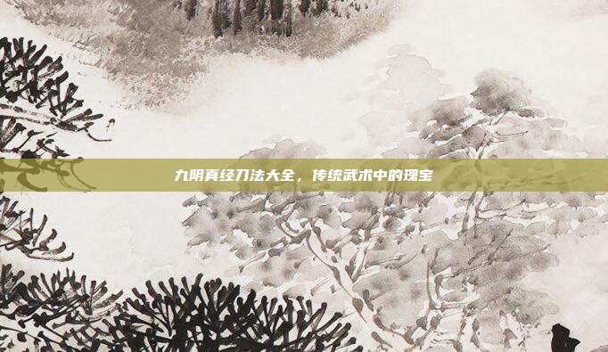 九阴真经刀法大全,传统武术中的瑰宝