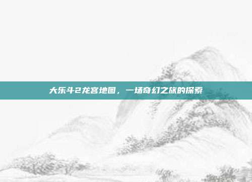 大乐斗2龙宫地图,一场奇幻之旅的探索