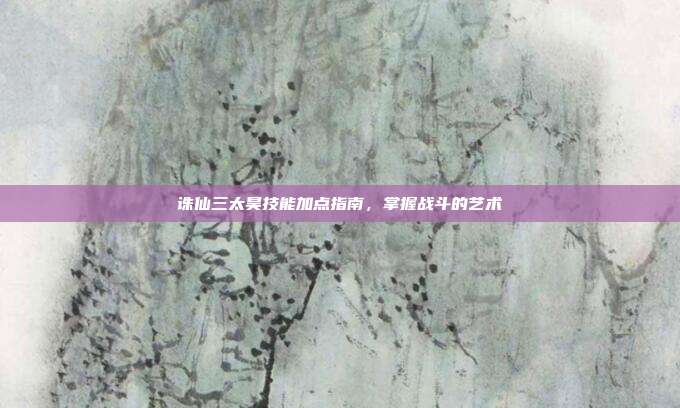 诛仙三太昊技能加点指南,掌握战斗的艺术