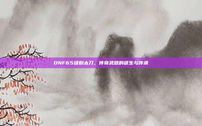 DNF65级粉太刀,传奇武器的诞生与传承