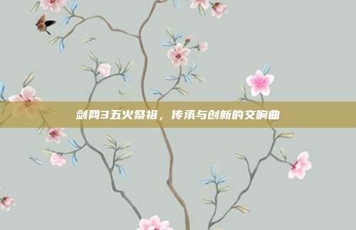 剑网3五火祭祖,传承与创新的交响曲